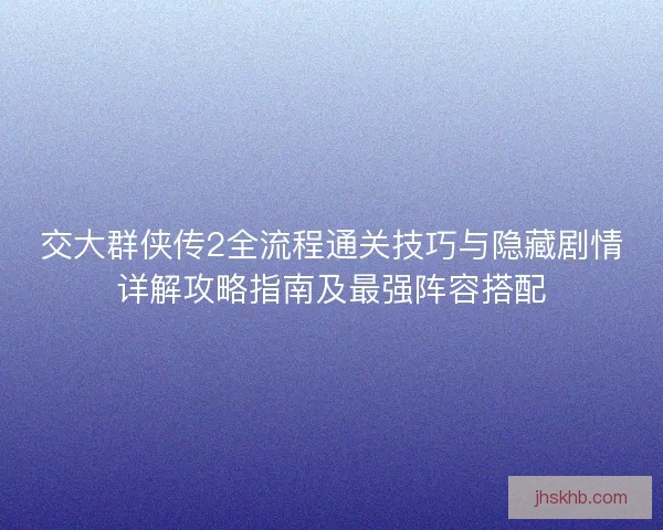 交大群侠传2全流程通关技巧与隐藏剧情详解攻略指南及最强阵容搭配