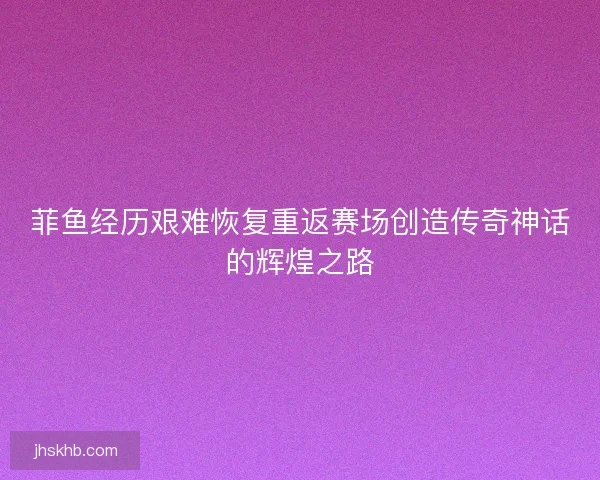 菲鱼经历艰难恢复重返赛场创造传奇神话的辉煌之路