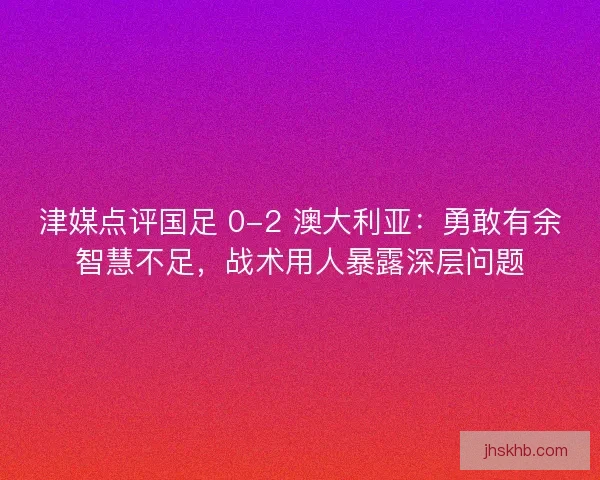 津媒点评国足 0-2 澳大利亚：勇敢有余智慧不足，战术用人暴露深层问题