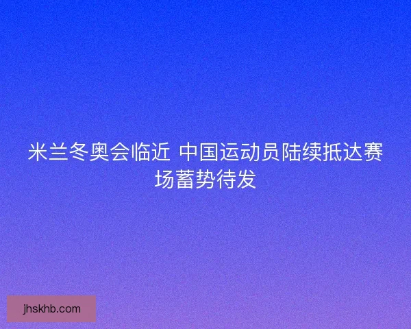 米兰冬奥会临近 中国运动员陆续抵达赛场蓄势待发