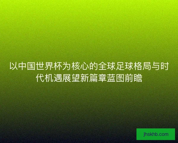 以中国世界杯为核心的全球足球格局与时代机遇展望新篇章蓝图前瞻