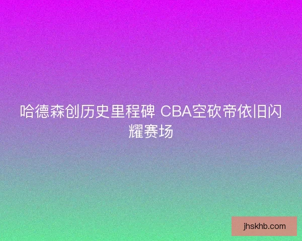 哈德森创历史里程碑 CBA空砍帝依旧闪耀赛场