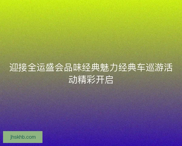 迎接全运盛会品味经典魅力经典车巡游活动精彩开启