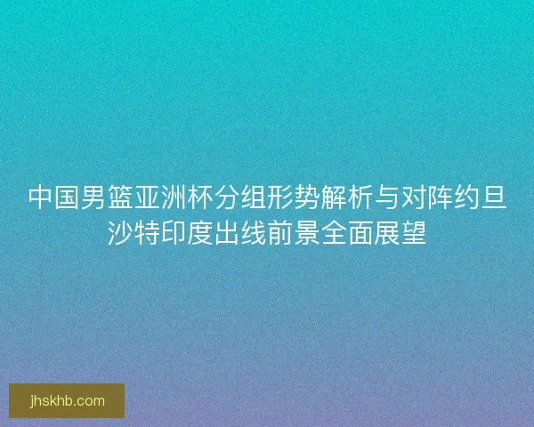 中国男篮亚洲杯分组形势解析与对阵约旦沙特印度出线前景全面展望