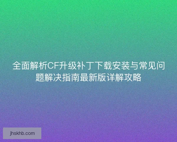 全面解析CF升级补丁下载安装与常见问题解决指南最新版详解攻略